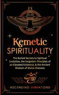 Kemetic Spirituality: The Buried Secrets to Spiritual Evolution, the Forgotten Principles of an Elevated Existence, & the Ancient Wisdom